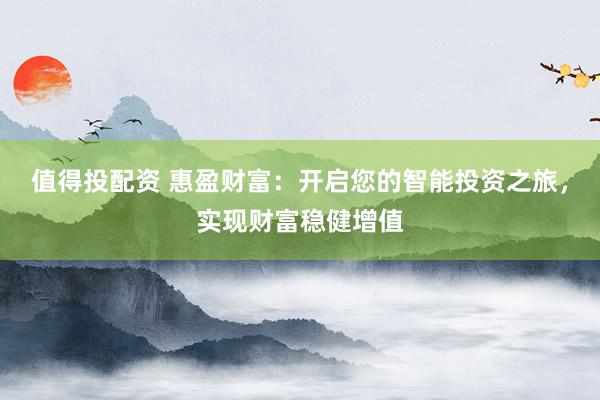 值得投配资 惠盈财富:开启您的智能投资之旅,实现财富稳健增值