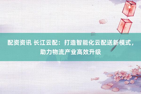 配资资讯 长江云配：打造智能化云配送新模式，助力物流产业高效升级