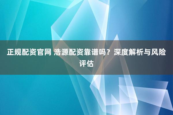 正规配资官网 浩源配资靠谱吗？深度解析与风险评估