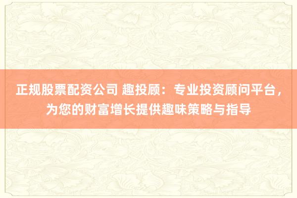 正规股票配资公司 趣投顾：专业投资顾问平台，为您的财富增长提供趣味策略与指导