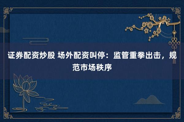 证券配资炒股 场外配资叫停:监管重拳出击,规范市场秩序