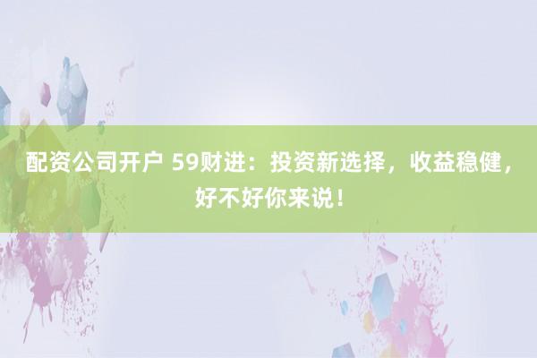 配资公司开户 59财进：投资新选择，收益稳健，好不好你来说！