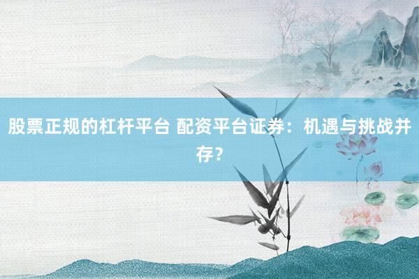 股票正规的杠杆平台 配资平台证券:机遇与挑战并存?