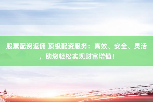 股票配资返佣 顶级配资服务：高效、安全、灵活，助您轻松实现财富增值！
