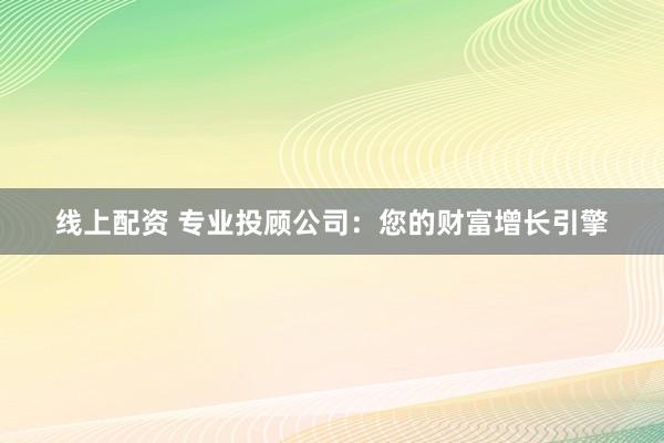线上配资 专业投顾公司:您的财富增长引擎