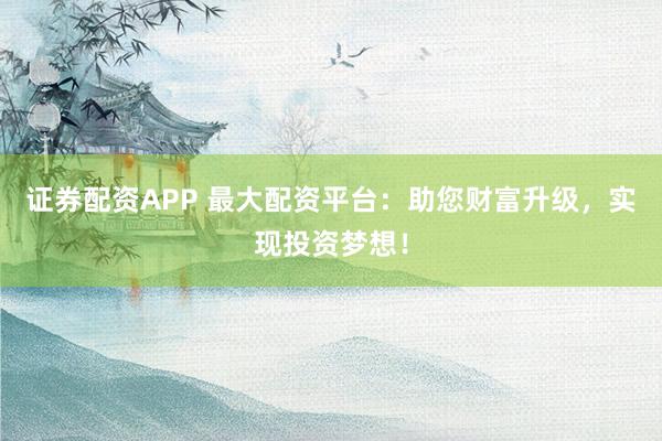 证券配资APP 最大配资平台:助您财富升级,实现投资梦想!