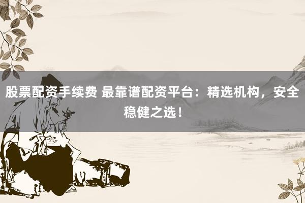 股票配资手续费 最靠谱配资平台:精选机构,安全稳健之选!