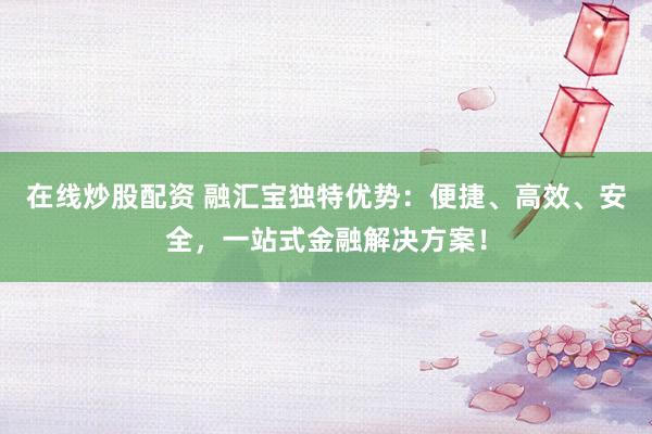 在线炒股配资 融汇宝独特优势:便捷、高效、安全,一站式金融解决方案!