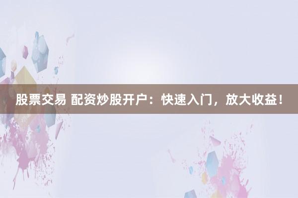 股票交易 配资炒股开户：快速入门，放大收益！