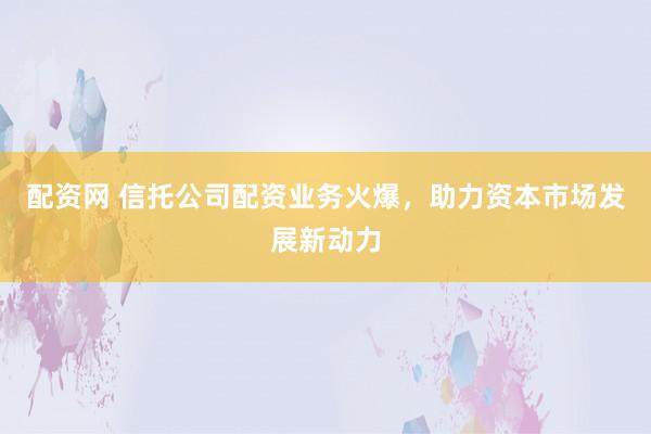 配资网 信托公司配资业务火爆,助力资本市场发展新动力