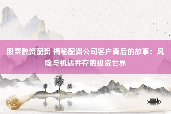股票融资配资 揭秘配资公司客户背后的故事：风险与机遇并存的投资世界
