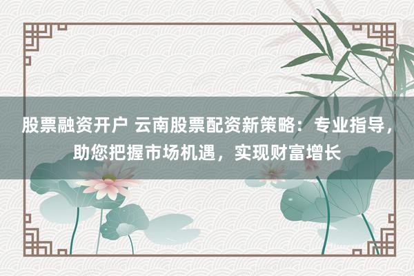 股票融资开户 云南股票配资新策略：专业指导，助您把握市场机遇，实现财富增长