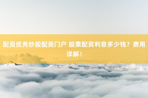 配资优秀炒股配资门户 股票配资利息多少钱？费用详解！