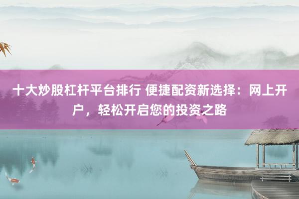 十大炒股杠杆平台排行 便捷配资新选择：网上开户，轻松开启您的投资之路