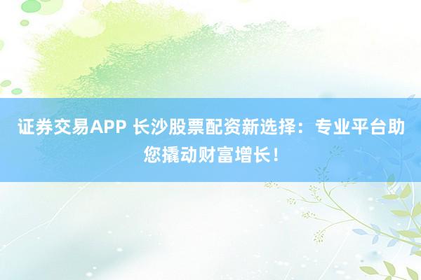 证券交易APP 长沙股票配资新选择：专业平台助您撬动财富增长！