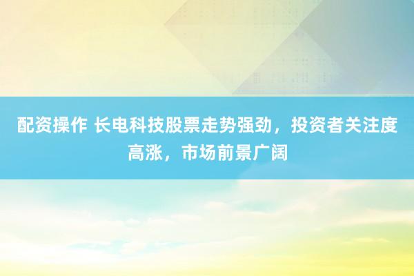 配资操作 长电科技股票走势强劲，投资者关注度高涨，市场前景广阔