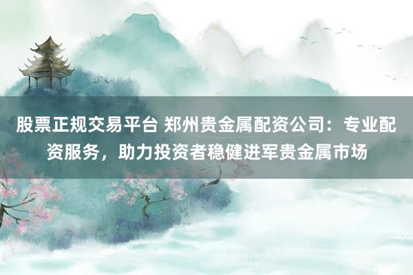 股票正规交易平台 郑州贵金属配资公司:专业配资服务,助力投资者稳健进军贵金属市场