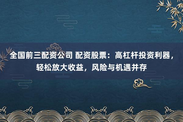 全国前三配资公司 配资股票：高杠杆投资利器，轻松放大收益，风险与机遇并存