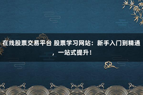在线股票交易平台 股票学习网站:新手入门到精通,一站式提升!