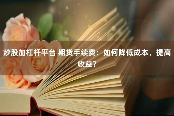 炒股加杠杆平台 期货手续费：如何降低成本，提高收益？