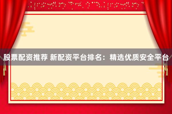 股票配资推荐 新配资平台排名：精选优质安全平台