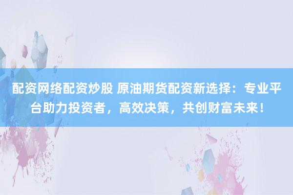 配资网络配资炒股 原油期货配资新选择：专业平台助力投资者，高效决策，共创财富未来！