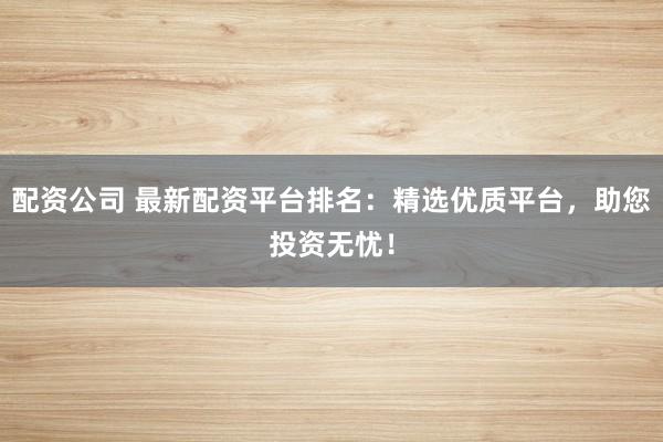 配资公司 最新配资平台排名:精选优质平台,助您投资无忧!