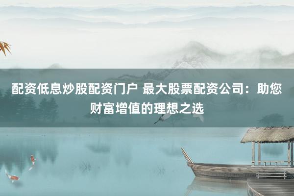 配资低息炒股配资门户 最大股票配资公司：助您财富增值的理想之选