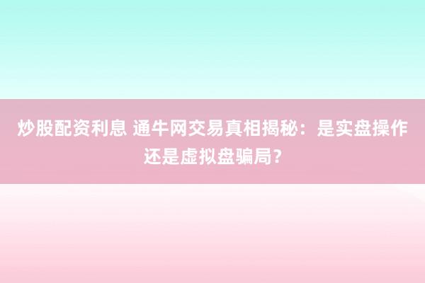 炒股配资利息 通牛网交易真相揭秘:是实盘操作还是虚拟盘骗局?