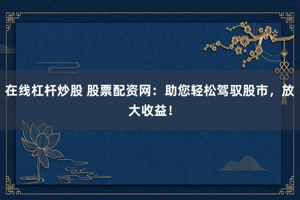 在线杠杆炒股 股票配资网：助您轻松驾驭股市，放大收益！