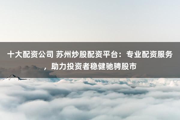十大配资公司 苏州炒股配资平台：专业配资服务，助力投资者稳健驰骋股市