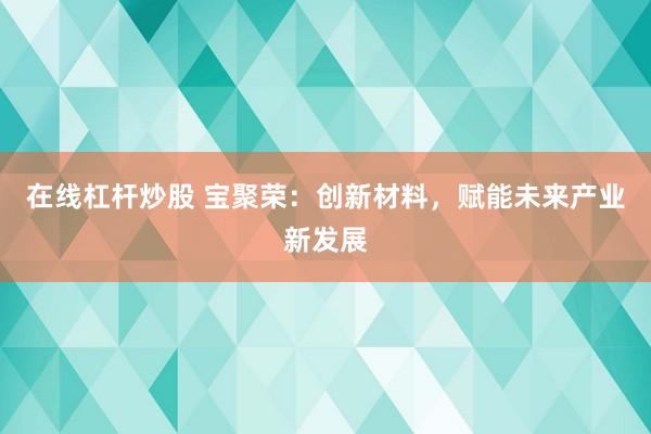 在线杠杆炒股 宝聚荣：创新材料，赋能未来产业新发展