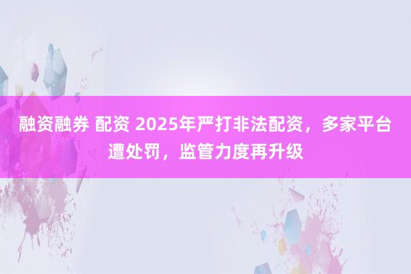 融资融券 配资 2025年严打非法配资，多家平台遭处罚，监管力度再升级