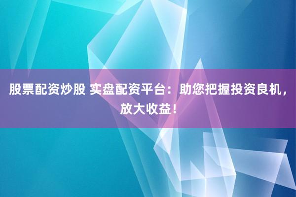 股票配资炒股 实盘配资平台：助您把握投资良机，放大收益！