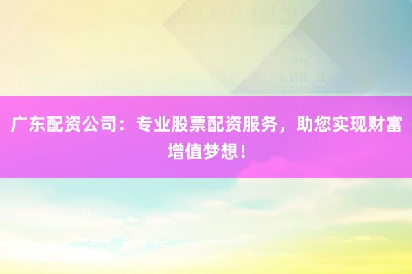 广东配资公司：专业股票配资服务，助您实现财富增值梦想！