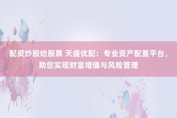 配资炒股给股票 天盛优配：专业资产配置平台，助您实现财富增值与风险管理