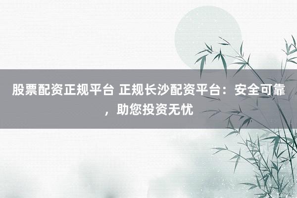 股票配资正规平台 正规长沙配资平台：安全可靠，助您投资无忧
