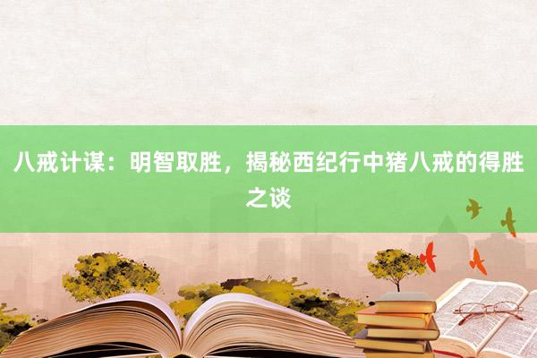 八戒计谋:明智取胜,揭秘西纪行中猪八戒的得胜之谈