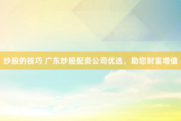 炒股的技巧 广东炒股配资公司优选，助您财富增值