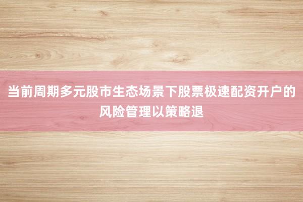 当前周期多元股市生态场景下股票极速配资开户的风险管理以策略退
