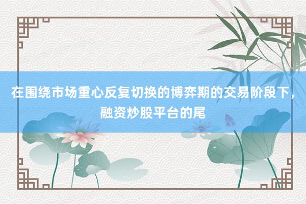 在围绕市场重心反复切换的博弈期的交易阶段下，融资炒股平台的尾