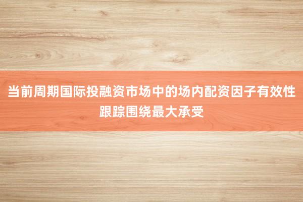 当前周期国际投融资市场中的场内配资因子有效性跟踪围绕最大承受