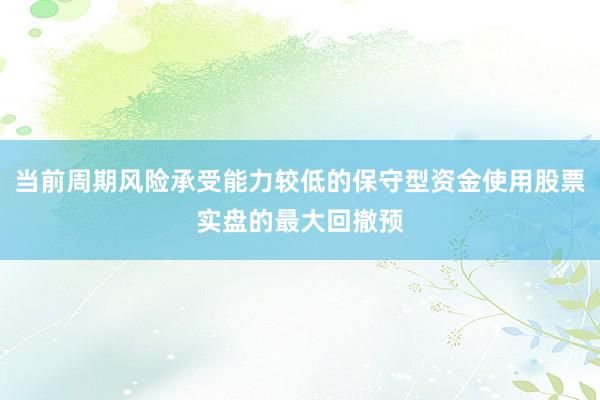 当前周期风险承受能力较低的保守型资金使用股票实盘的最大回撤预