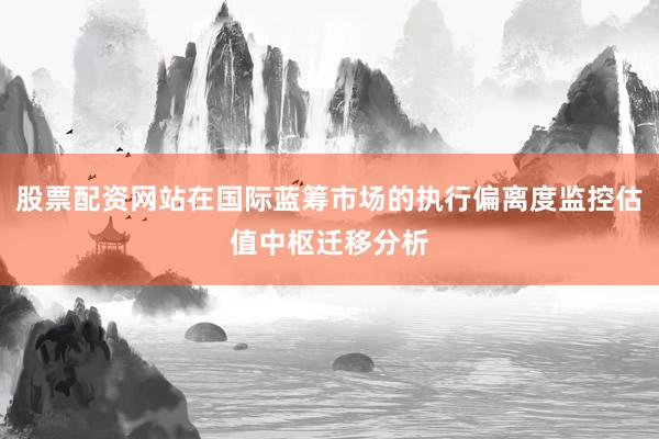 股票配资网站在国际蓝筹市场的执行偏离度监控估值中枢迁移分析
