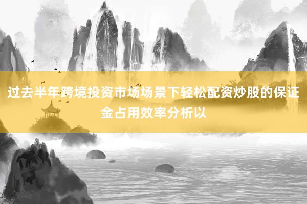 过去半年跨境投资市场场景下轻松配资炒股的保证金占用效率分析以