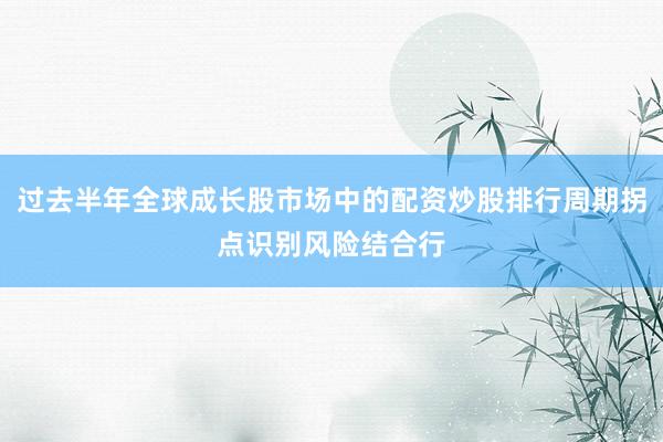 过去半年全球成长股市场中的配资炒股排行周期拐点识别风险结合行