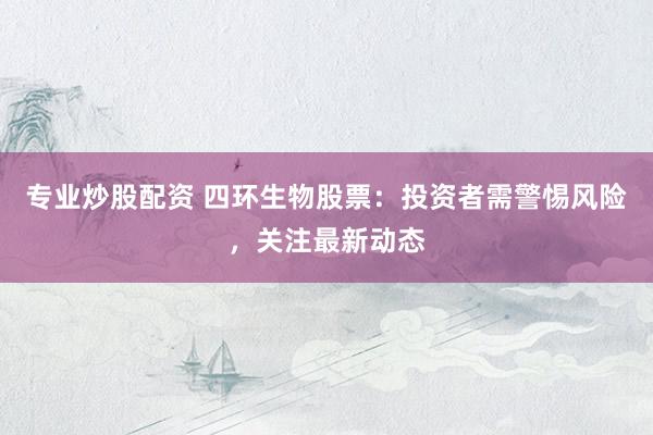 专业炒股配资 四环生物股票：投资者需警惕风险，关注最新动态