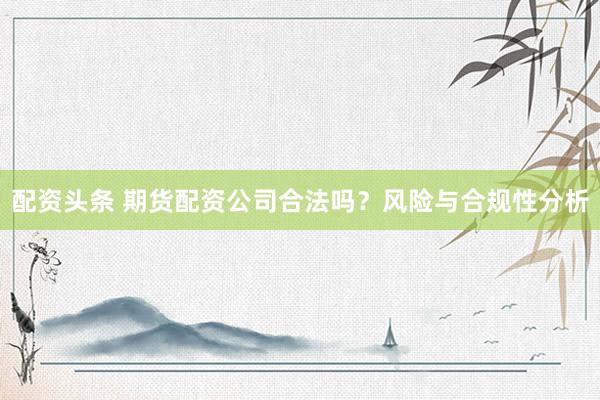 配资头条 期货配资公司合法吗？风险与合规性分析