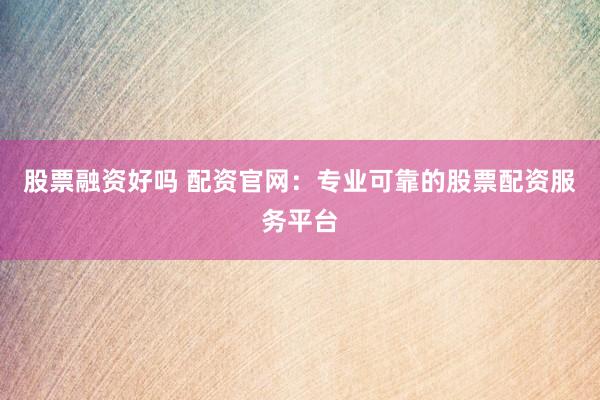 股票融资好吗 配资官网：专业可靠的股票配资服务平台