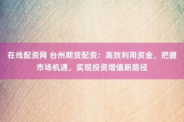 在线配资网 台州期货配资：高效利用资金，把握市场机遇，实现投资增值新路径